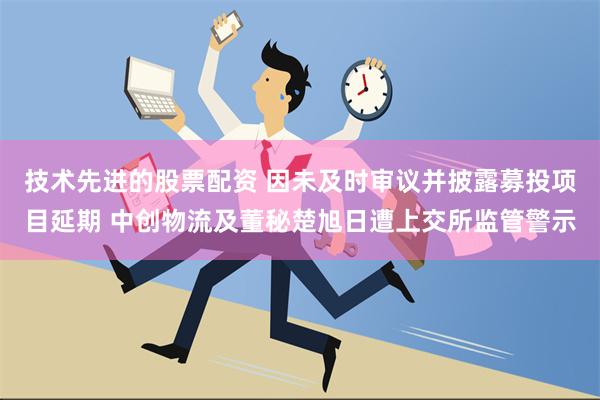 技术先进的股票配资 因未及时审议并披露募投项目延期 中创物流及董秘楚旭日遭上交所监管警示