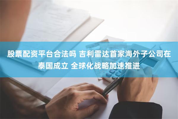 股票配资平台合法吗 吉利雷达首家海外子公司在泰国成立 全球化战略加速推进