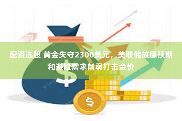 配资选股 黄金失守2300美元，美联储放鹰预期和避险需求削弱打击金价