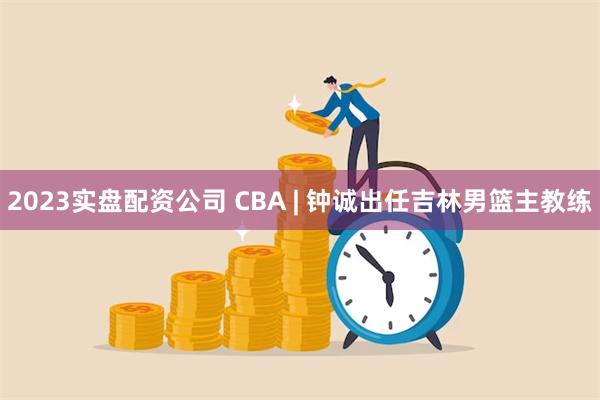 2023实盘配资公司 CBA | 钟诚出任吉林男篮主教练