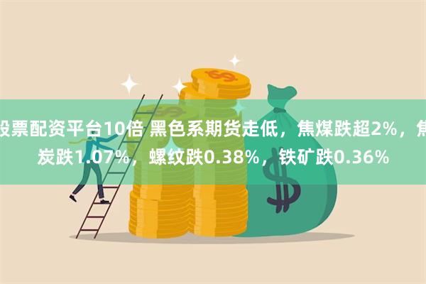 股票配资平台10倍 黑色系期货走低，焦煤跌超2%，焦炭跌1.07%，螺纹跌0.38%，铁矿跌0.36%