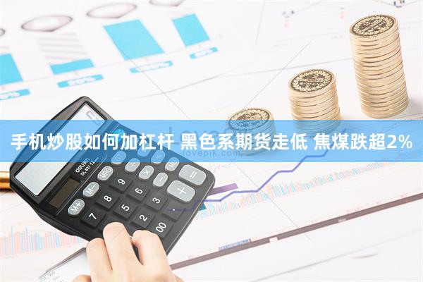 手机炒股如何加杠杆 黑色系期货走低 焦煤跌超2%