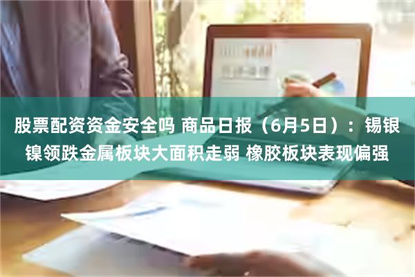 股票配资资金安全吗 商品日报（6月5日）：锡银镍领跌金属板块大面积走弱 橡胶板块表现偏强