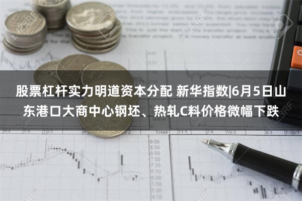 股票杠杆实力明道资本分配 新华指数|6月5日山东港口大商中心钢坯、热轧C料价格微幅下跌