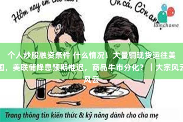 个人炒股融资条件 什么情况！大量铜现货运往美国，美联储降息预期推迟，商品牛市分化？｜大宗风云