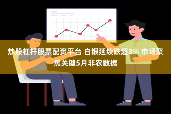 炒股杠杆股票配资平台 白银延续跌超3% 市场聚焦关键5月非农数据