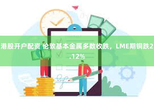 港股开户配资 伦敦基本金属多数收跌，LME期铜跌2.12%