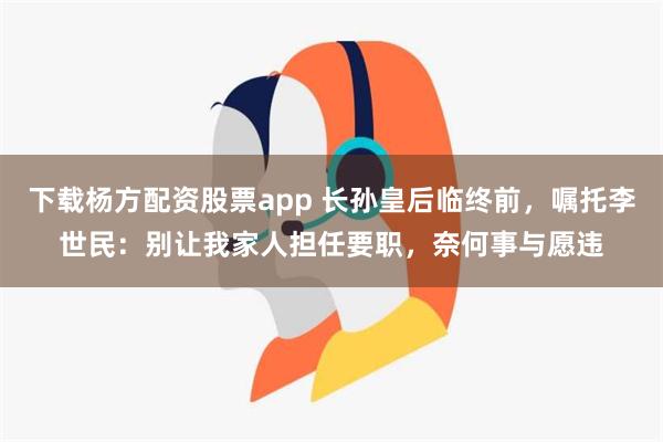 下载杨方配资股票app 长孙皇后临终前，嘱托李世民：别让我家人担任要职，奈何事与愿违