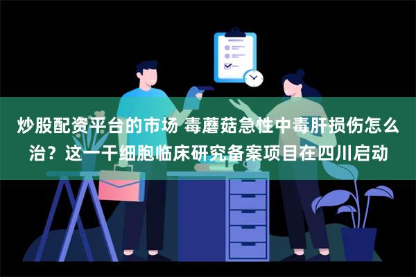 炒股配资平台的市场 毒蘑菇急性中毒肝损伤怎么治？这一干细胞临床研究备案项目在四川启动