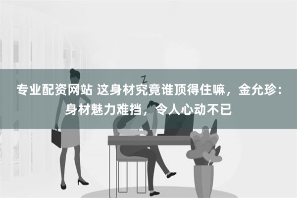 专业配资网站 这身材究竟谁顶得住嘛，金允珍：身材魅力难挡，令人心动不已