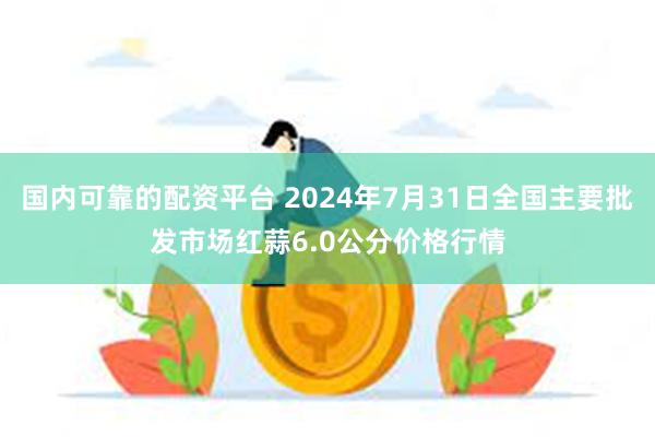 国内可靠的配资平台 2024年7月31日全国主要批发市场红蒜6.0公分价格行情