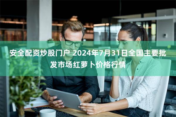 安全配资炒股门户 2024年7月31日全国主要批发市场红萝卜价格行情