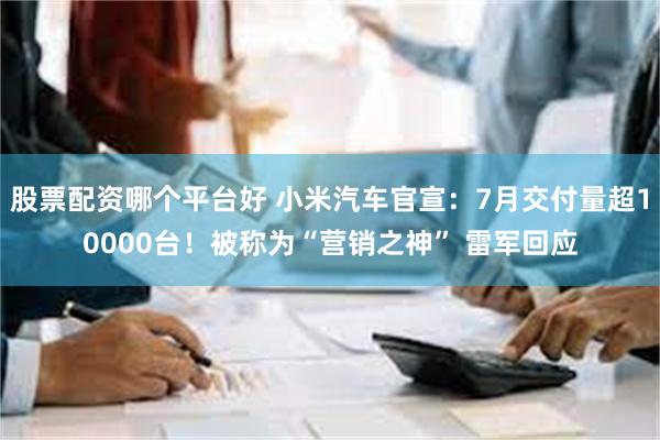 股票配资哪个平台好 小米汽车官宣：7月交付量超10000台！被称为“营销之神” 雷军回应