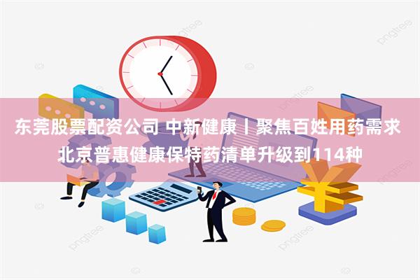 东莞股票配资公司 中新健康丨聚焦百姓用药需求 北京普惠健康保特药清单升级到114种