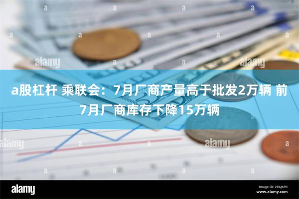 a股杠杆 乘联会：7月厂商产量高于批发2万辆 前7月厂商库存下降15万辆