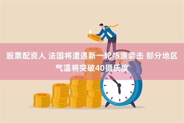 股票配资人 法国将遭遇新一轮热浪袭击 部分地区气温将突破40摄氏度