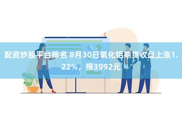 配资炒股平台排名 8月30日氧化铝期货收盘上涨1.22%，报3992元