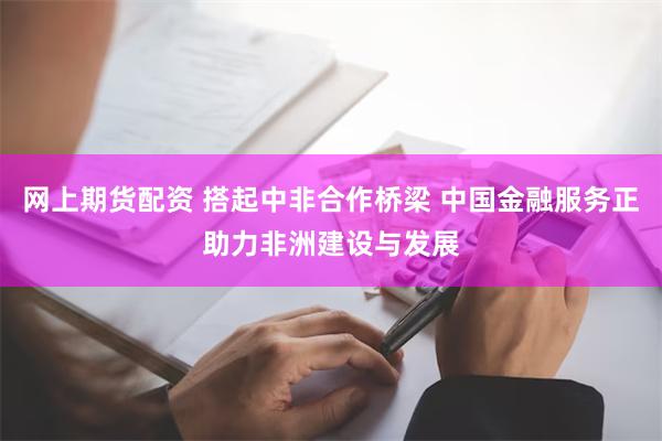 网上期货配资 搭起中非合作桥梁 中国金融服务正助力非洲建设与发展