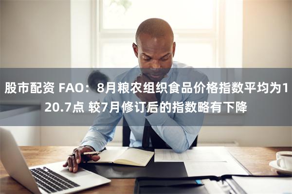 股市配资 FAO：8月粮农组织食品价格指数平均为120.7点 较7月修订后的指数略有下降