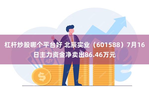 杠杆炒股哪个平台好 北辰实业（601588）7月16日主力资金净卖出86.46万元