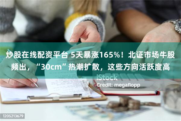 炒股在线配资平台 5天暴涨165%！北证市场牛股频出，“30cm”热潮扩散，这些方向活跃度高