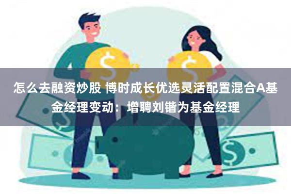 怎么去融资炒股 博时成长优选灵活配置混合A基金经理变动：增聘刘锴为基金经理