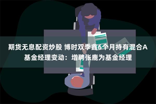 期货无息配资炒股 博时双季鑫6个月持有混合A基金经理变动：增聘张鹿为基金经理