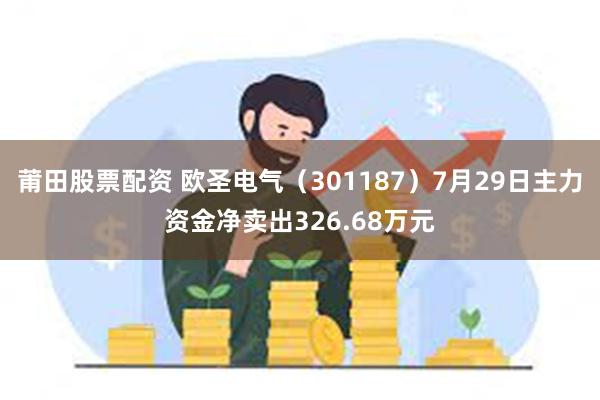 莆田股票配资 欧圣电气（301187）7月29日主力资金净卖出326.68万元