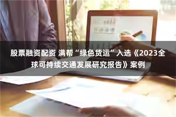 股票融资配资 满帮“绿色货运”入选《2023全球可持续交通发展研究报告》案例