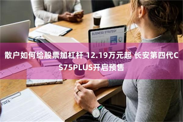 散户如何给股票加杠杆 12.19万元起 长安第四代CS75PLUS开启预售