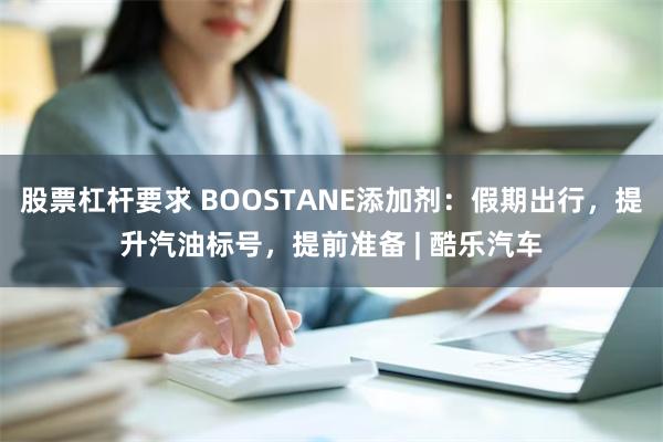 股票杠杆要求 BOOSTANE添加剂：假期出行，提升汽油标号，提前准备 | 酷乐汽车