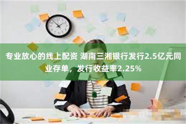 专业放心的线上配资 湖南三湘银行发行2.5亿元同业存单，发行收益率2.25%