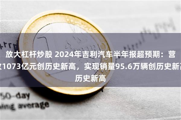 放大杠杆炒股 2024年吉利汽车半年报超预期：营收1073亿元创历史新高，实现销量95.6万辆创历史新高