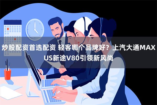 炒股配资首选配资 轻客哪个品牌好？上汽大通MAXUS新途V80引领新风尚