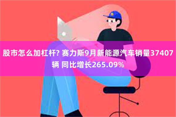 股市怎么加杠杆? 赛力斯9月新能源汽车销量37407辆 同比增长265.09%