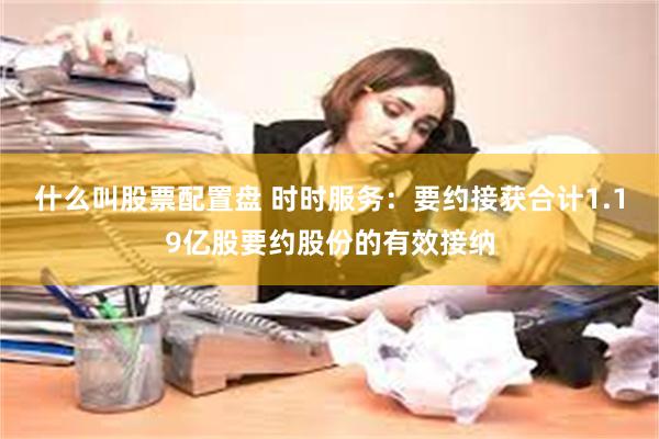 什么叫股票配置盘 时时服务：要约接获合计1.19亿股要约股份的有效接纳