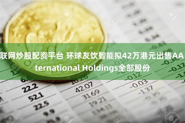 互联网炒股配资平台 环球友饮智能拟42万港元出售AA International Holdings全部股份