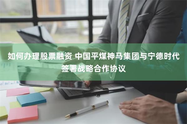 如何办理股票融资 中国平煤神马集团与宁德时代签署战略合作协议