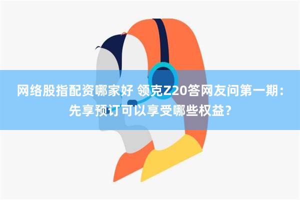 网络股指配资哪家好 领克Z20答网友问第一期：先享预订可以享受哪些权益？