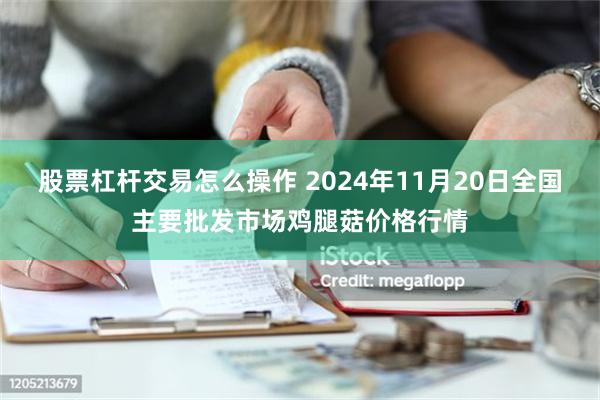 股票杠杆交易怎么操作 2024年11月20日全国主要批发市场鸡腿菇价格行情