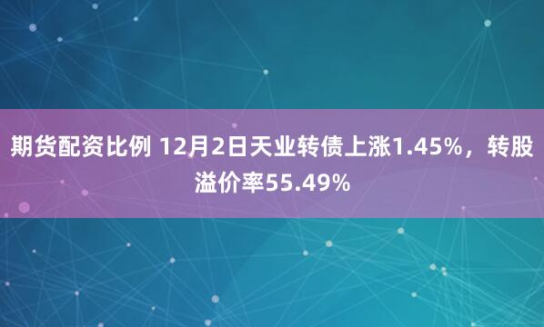 期货配资比例 12月2日天业转债上涨1.45%，转股溢价率55.49%