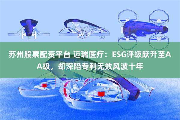 苏州股票配资平台 迈瑞医疗：ESG评级跃升至AA级，却深陷专利无效风波十年