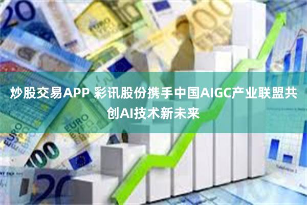 炒股交易APP 彩讯股份携手中国AIGC产业联盟共创AI技术新未来