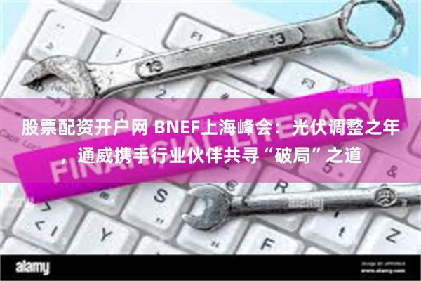 股票配资开户网 BNEF上海峰会：光伏调整之年，通威携手行业伙伴共寻“破局”之道