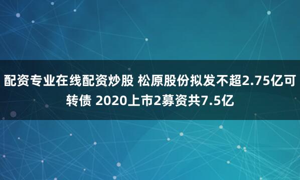 配资专业在线配资炒股 松原股份拟发不超2.75亿可转债 2020上市2募资共7.5亿