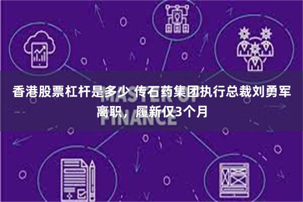 香港股票杠杆是多少 传石药集团执行总裁刘勇军离职，履新仅3个月