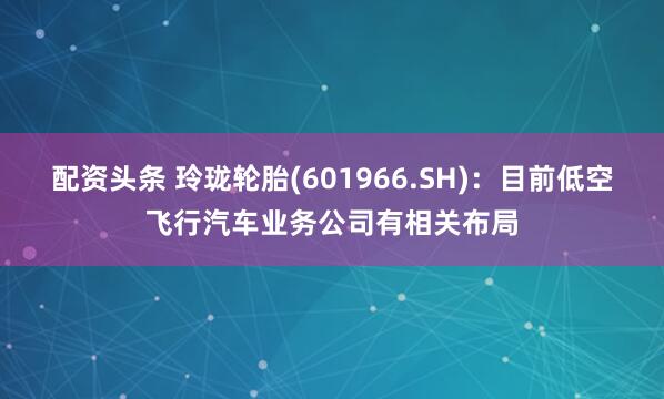 配资头条 玲珑轮胎(601966.SH)：目前低空飞行汽车业务公司有相关布局