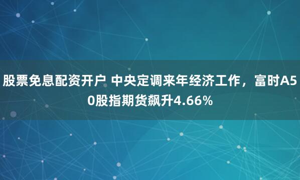 股票免息配资开户 中央定调来年经济工作，富时A50股指期货飙升4.66%