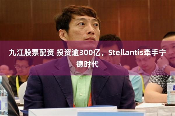 九江股票配资 投资逾300亿，Stellantis牵手宁德时代