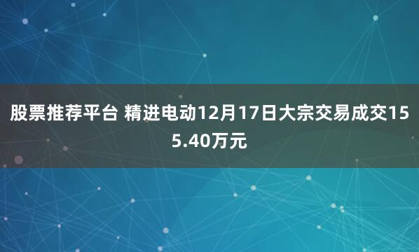 股票推荐平台 精进电动12月17日大宗交易成交155.40万元